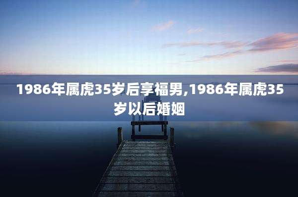 1986年属虎35岁后享福男,1986年属虎35岁以后婚姻