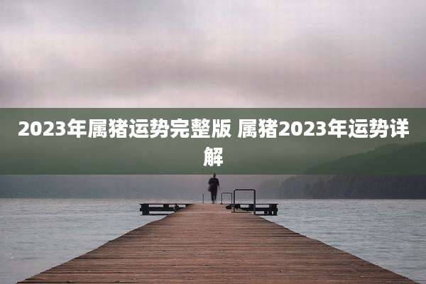 2023年属猪运势完整版 属猪2023年运势详解