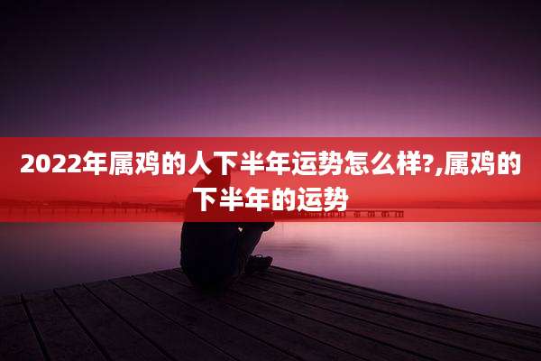 2022年属鸡的人下半年运势怎么样?,属鸡的下半年的运势