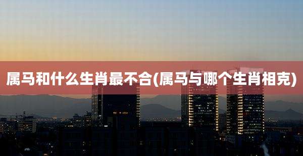 属马和什么生肖最不合(属马与哪个生肖相克)