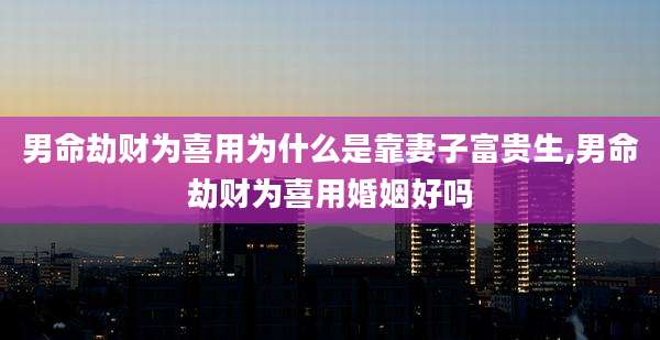 男命劫财为喜用为什么是靠妻子富贵生,男命劫财为喜用婚姻好吗