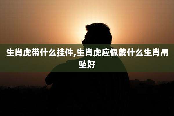 生肖虎带什么挂件,生肖虎应佩戴什么生肖吊坠好