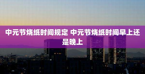 中元节烧纸时间规定 中元节烧纸时间早上还是晚上