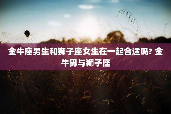 金牛座男生和狮子座女生在一起合适吗? 金牛男与狮子座