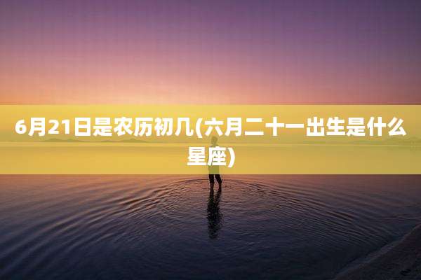 6月21日是农历初几(六月二十一出生是什么星座)