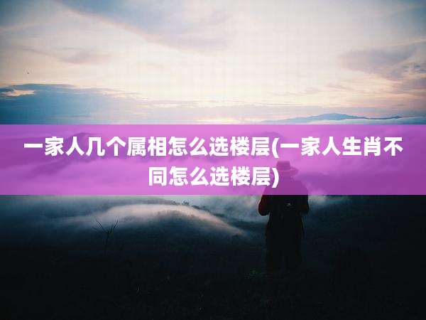 一家人几个属相怎么选楼层(一家人生肖不同怎么选楼层)
