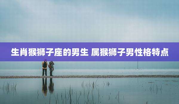 生肖猴狮子座的男生 属猴狮子男性格特点