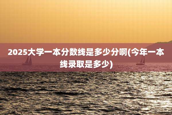 2025大学一本分数线是多少分啊(今年一本线录取是多少)