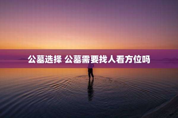 公墓选择 公墓需要找人看方位吗