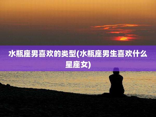 水瓶座男喜欢的类型(水瓶座男生喜欢什么星座女)
