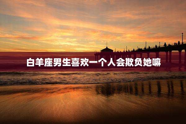 白羊座男生喜欢一个人会欺负她嘛