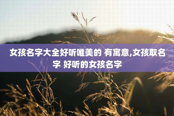 女孩名字大全好听唯美的 有寓意,女孩取名字 好听的女孩名字