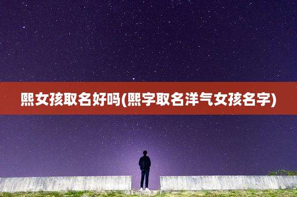 熙女孩取名好吗(熙字取名洋气女孩名字)