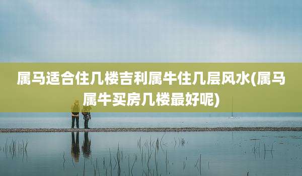 属马适合住几楼吉利属牛住几层风水(属马属牛买房几楼最好呢)