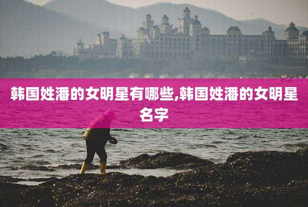 韩国姓潘的女明星有哪些,韩国姓潘的女明星名字