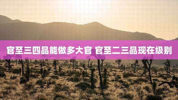 官至三四品能做多大官 官至二三品现在级别