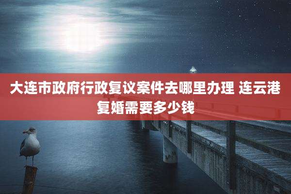 大连市***行政复议案件去哪里办理 连云港复婚需要多少钱