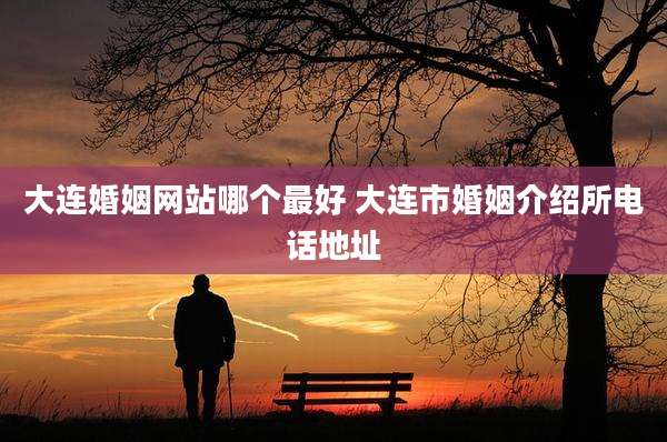 大连婚姻网站哪个最好 大连市婚姻介绍所电话地址