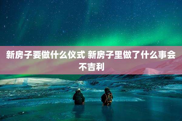 新房子要做什么仪式 新房子里做了什么事会不吉利
