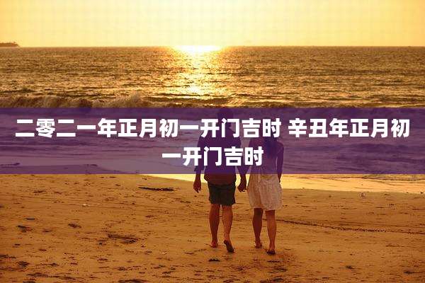 二零二一年正月初一开门吉时 辛丑年正月初一开门吉时