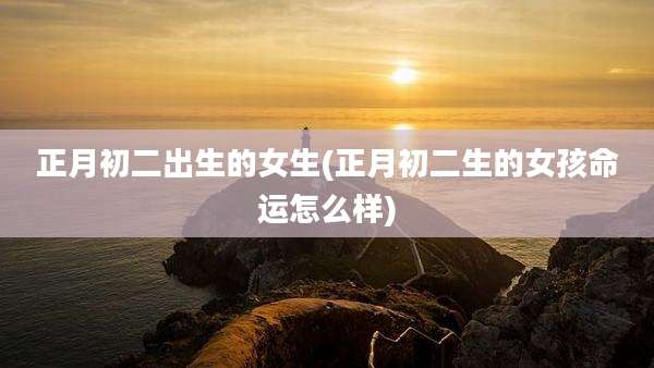 正月初二出生的女生(正月初二生的女孩命运怎么样)