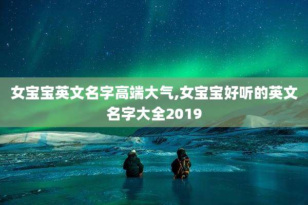 女宝宝英文名字高端大气,女宝宝好听的英文名字大全2019