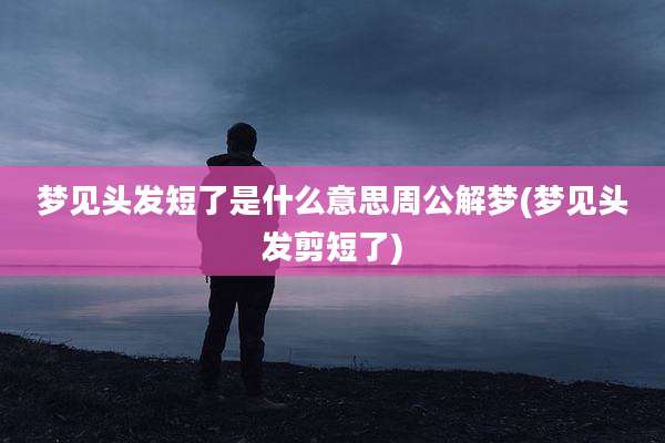 梦见头发短了是什么意思周公解梦(梦见头发剪短了)