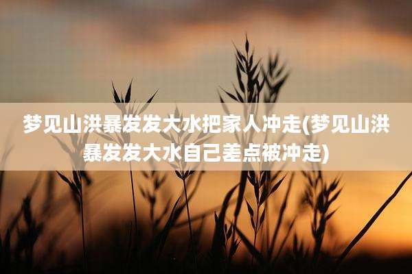 梦见山洪暴发发大水把家人冲走(梦见山洪暴发发大水自己差点被冲走)