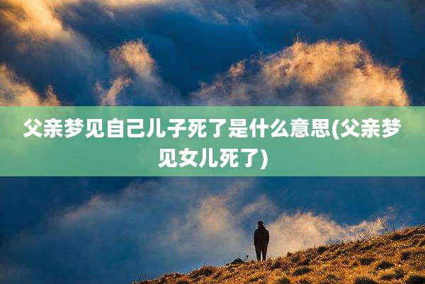 父亲梦见自己儿子死了是什么意思(父亲梦见女儿死了)