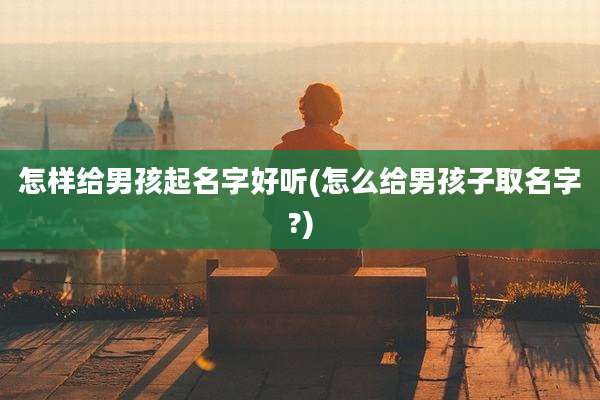 怎样给男孩起名字好听(怎么给男孩子取名字?)