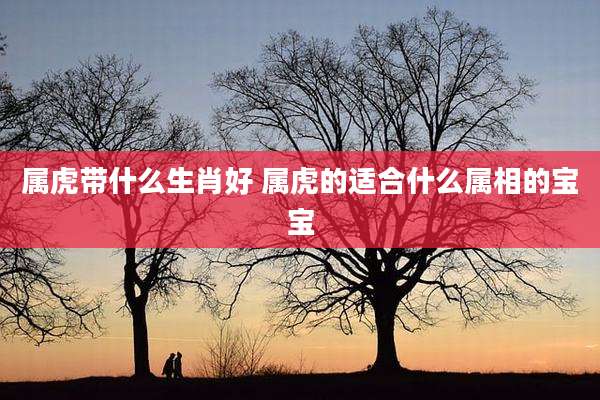 属虎带什么生肖好 属虎的适合什么属相的宝宝