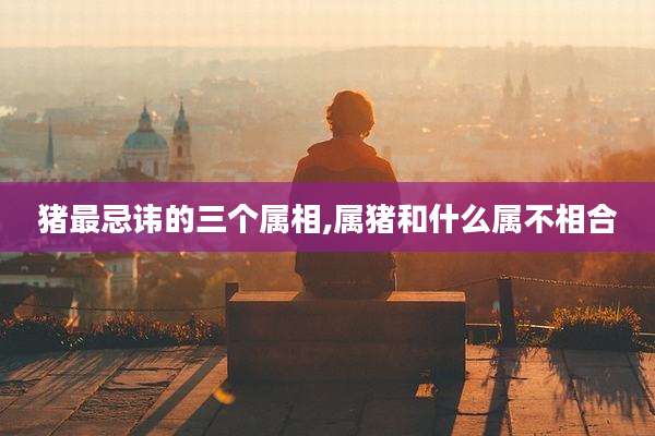 猪最忌讳的三个属相,属猪和什么属不相合