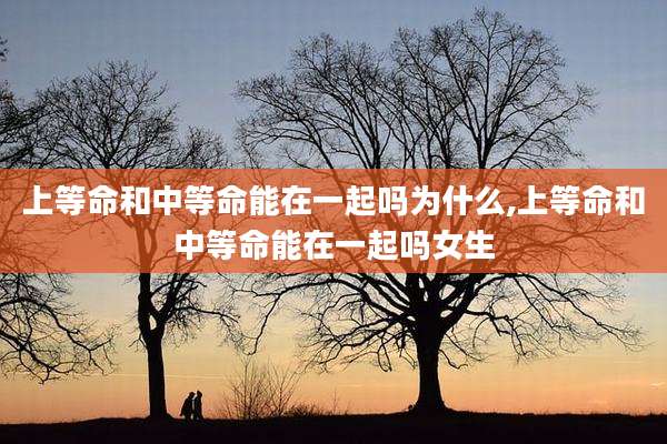 上等命和中等命能在一起吗为什么,上等命和中等命能在一起吗女生
