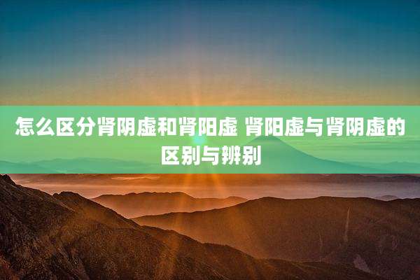 怎么区分肾阴虚和肾阳虚 肾阳虚与肾阴虚的区别与辨别