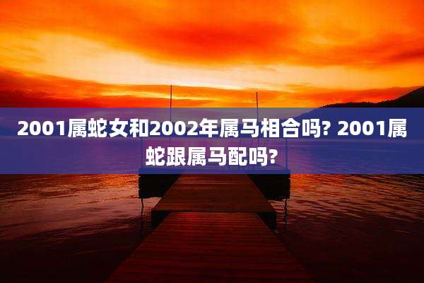 2001属蛇女和2002年属马相合吗? 2001属蛇跟属马配吗?