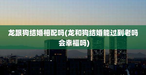 龙跟狗结婚相配吗(龙和狗结婚能过到老吗 会幸福吗)