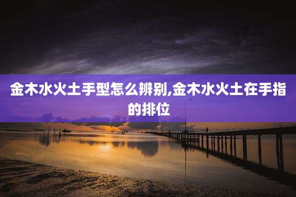 金木水火土手型怎么辨别,金木水火土在手指的排位