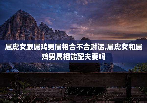属虎女跟属鸡男属相合不合财运,属虎女和属鸡男属相能配夫妻吗