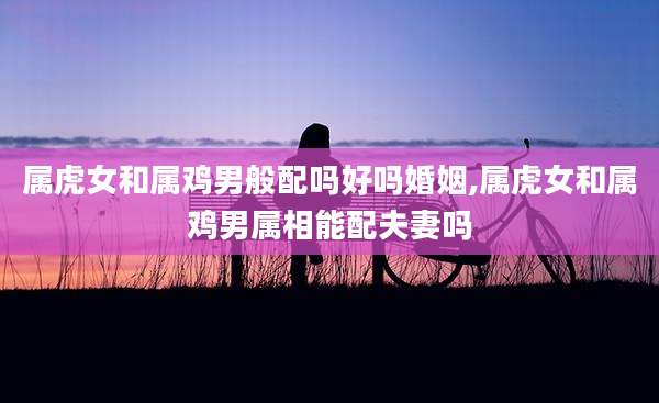属虎女和属鸡男般配吗好吗婚姻,属虎女和属鸡男属相能配夫妻吗