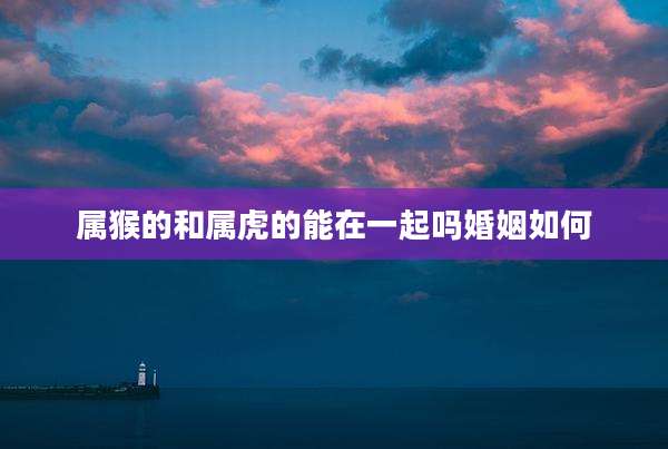 属猴的和属虎的能在一起吗婚姻如何