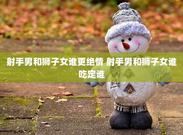 射手男和狮子女谁更绝情 射手男和狮子女谁吃定谁