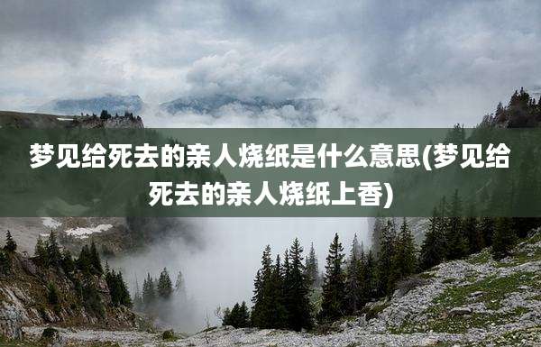 梦见给死去的亲人烧纸是什么意思(梦见给死去的亲人烧纸上香)