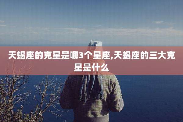 天蝎座的克星是哪3个星座,天蝎座的三大克星是什么