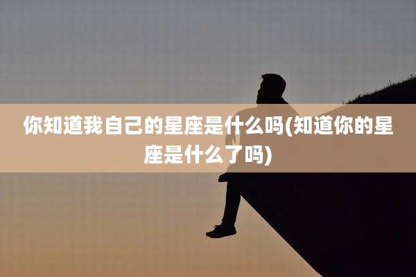你知道我自己的星座是什么吗(知道你的星座是什么了吗)