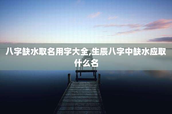 八字缺水取名用字大全,生辰八字中缺水应取什么名