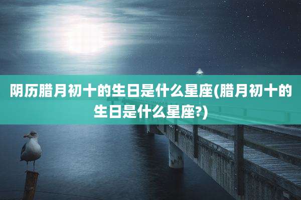 阴历腊月初十的生日是什么星座(腊月初十的生日是什么星座?)