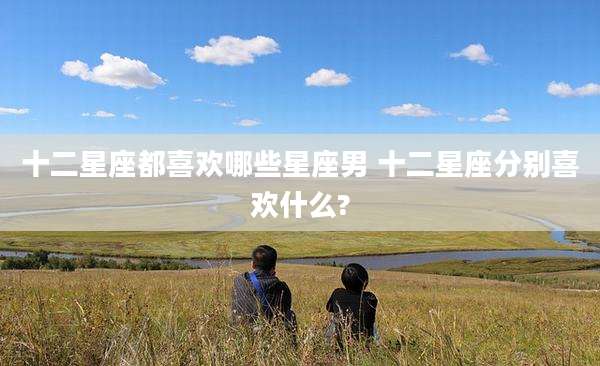 十二星座都喜欢哪些星座男 十二星座分别喜欢什么?