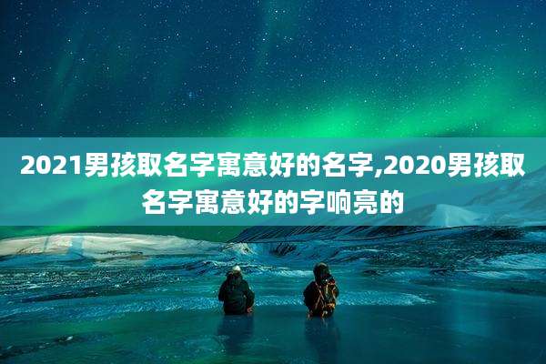 2021男孩取名字寓意好的名字,2020男孩取名字寓意好的字响亮的