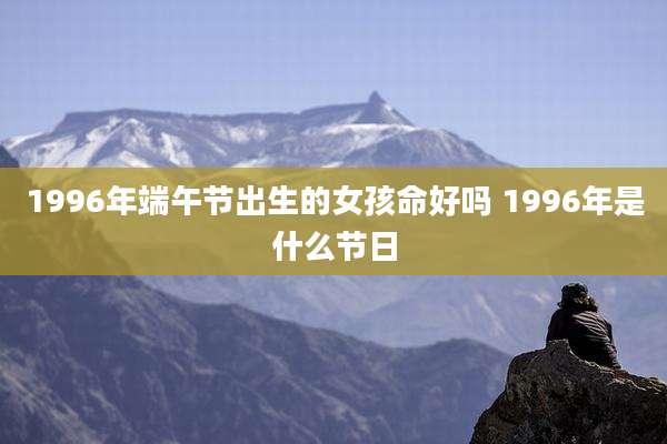 1996年端午节出生的女孩命好吗 1996年是什么节日