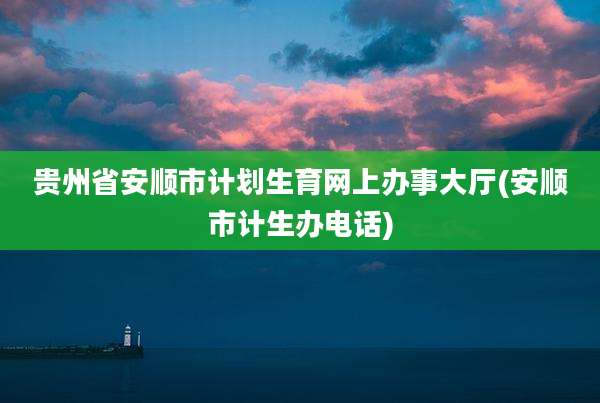 贵州省安顺市计划生育网上办事大厅(安顺市计生办电话)